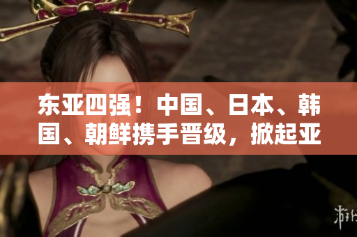 东亚四强！中国、日本、韩国、朝鲜携手晋级，掀起亚洲足球热潮！