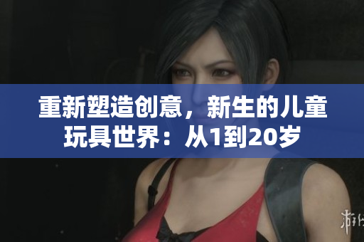 重新塑造创意，新生的儿童玩具世界：从1到20岁