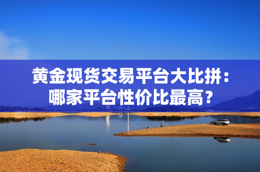 黄金现货交易平台大比拼：哪家平台性价比最高？
