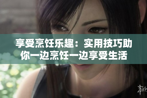享受烹饪乐趣：实用技巧助你一边烹饪一边享受生活
