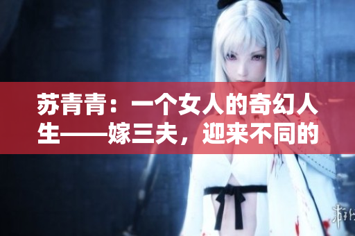苏青青：一个女人的奇幻人生——嫁三夫，迎来不同的人生风景