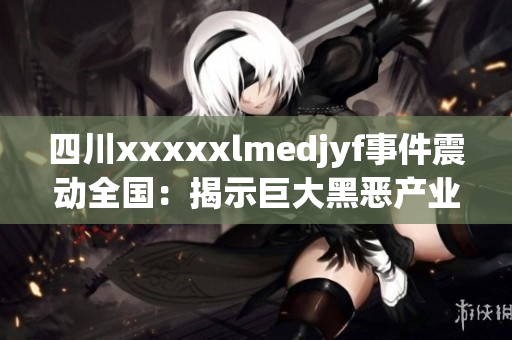 四川xxxxxlmedjyf事件震动全国：揭示巨大黑恶产业链