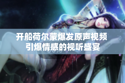 开船荷尔蒙爆发原声视频 引爆情感的视听盛宴