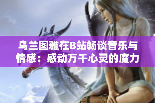 乌兰图雅在B站畅谈音乐与情感：感动万千心灵的魔力不容错过！