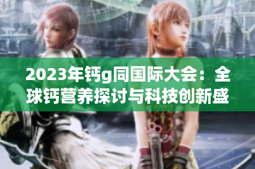 2023年钙g同国际大会：全球钙营养探讨与科技创新盛会