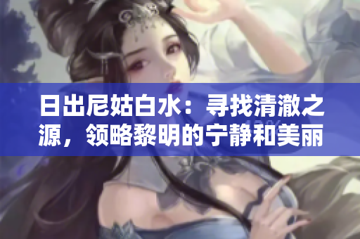 日出尼姑白水：寻找清澈之源，领略黎明的宁静和美丽