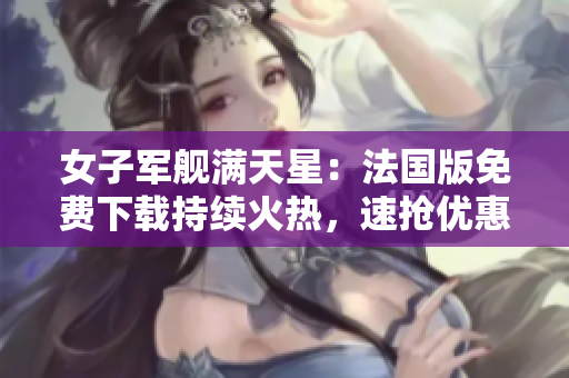 女子军舰满天星：法国版免费下载持续火热，速抢优惠享受海洋冒险