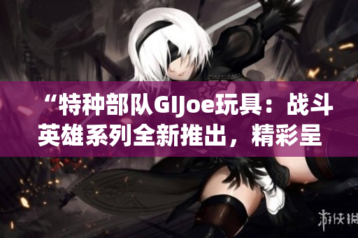 “特种部队GIJoe玩具：战斗英雄系列全新推出，精彩呈现！”