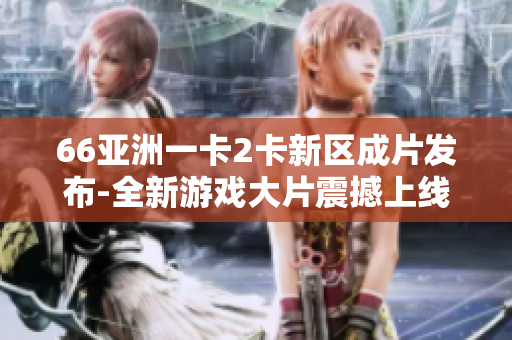 66亚洲一卡2卡新区成片发布-全新游戏大片震撼上线