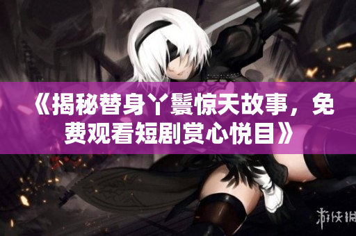 《揭秘替身丫鬟惊天故事，免费观看短剧赏心悦目》