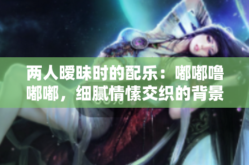 两人暧昧时的配乐：嘟嘟噜嘟嘟，细腻情愫交织的背景音乐