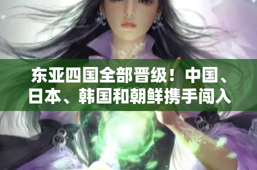 东亚四国全部晋级！中国、日本、韩国和朝鲜携手闯入下一阶段