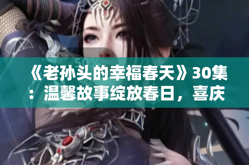 《老孙头的幸福春天》30集：温馨故事绽放春日，喜庆岁月情深如初