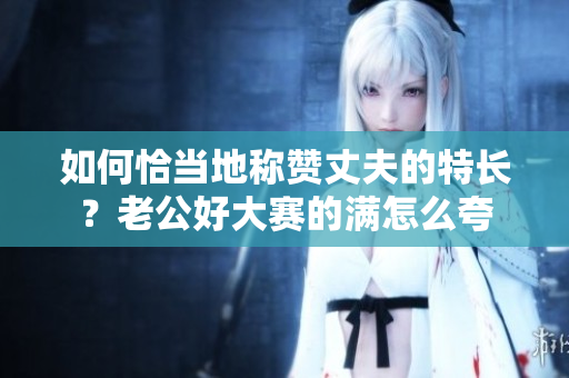 如何恰当地称赞丈夫的特长？老公好大赛的满怎么夸