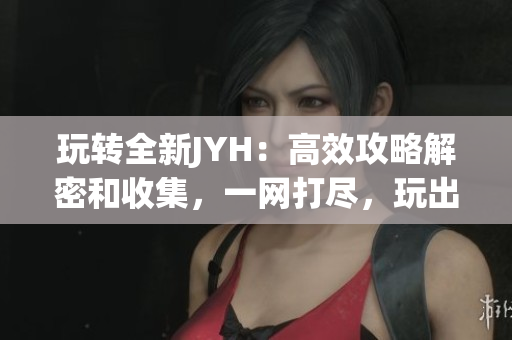 玩转全新JYH：高效攻略解密和收集，一网打尽，玩出精彩！