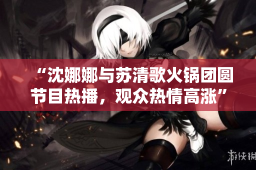 “沈娜娜与苏清歌火锅团圆节目热播，观众热情高涨”