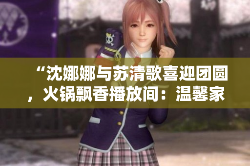 “沈娜娜与苏清歌喜迎团圆，火锅飘香播放间：温馨家庭故事”