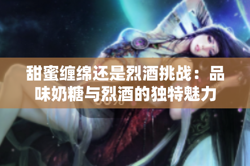 甜蜜缠绵还是烈酒挑战：品味奶糖与烈酒的独特魅力