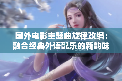 国外电影主题曲旋律改编：融合经典外语配乐的新韵味