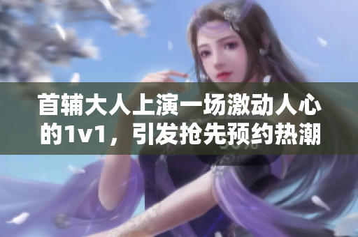 首辅大人上演一场激动人心的1v1，引发抢先预约热潮！