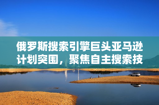 俄罗斯搜索引擎巨头亚马逊计划突围，聚焦自主搜索技术发展