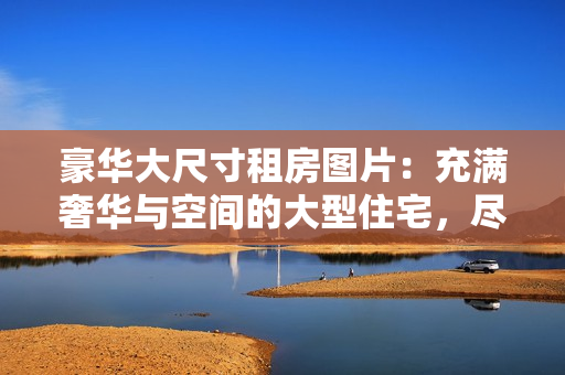 豪华大尺寸租房图片：充满奢华与空间的大型住宅，尽展舒适与优雅