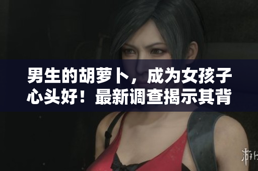 男生的胡萝卜，成为女孩子心头好！最新调查揭示其背后的迷人秘密