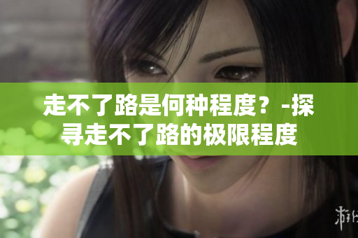 走不了路是何种程度？-探寻走不了路的极限程度