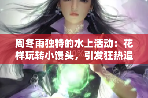 周冬雨独特的水上活动：花样玩转小馒头，引发狂热追捧！