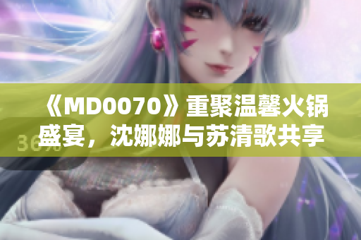 《MD0070》重聚温馨火锅盛宴，沈娜娜与苏清歌共享团圆时刻