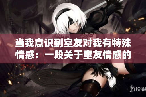 当我意识到室友对我有特殊情感：一段关于室友情感的真实故事