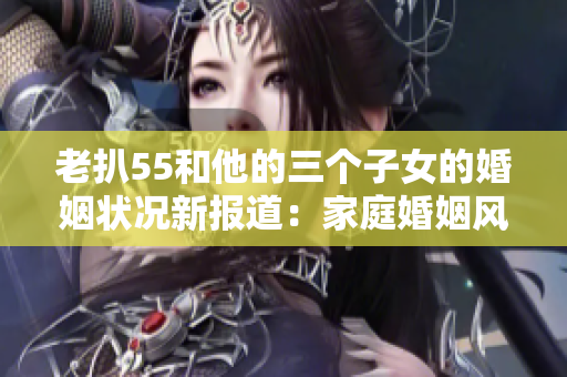 老扒55和他的三个子女的婚姻状况新报道：家庭婚姻风波引人关注