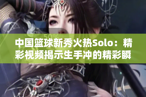 中国篮球新秀火热Solo：精彩视频揭示生手冲的精彩瞬间
