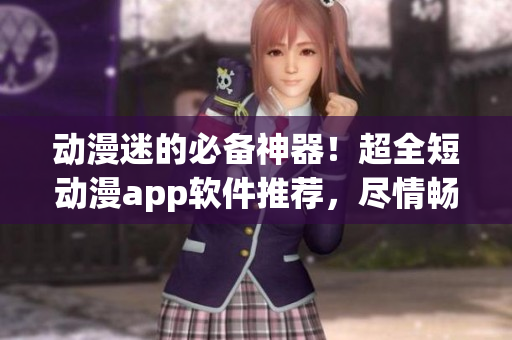 动漫迷的必备神器！超全短动漫app软件推荐，尽情畅游动漫世界