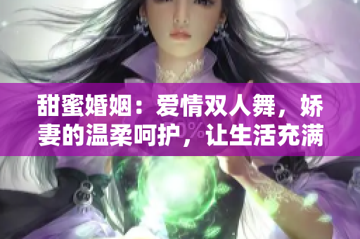 甜蜜婚姻：爱情双人舞，娇妻的温柔呵护，让生活充满甜蜜与温馨 