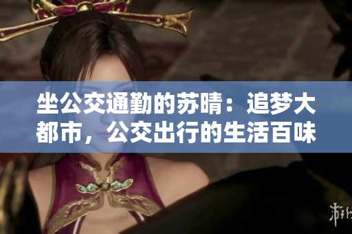 坐公交通勤的苏晴：追梦大都市，公交出行的生活百味