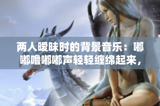 两人暧昧时的背景音乐：嘟嘟噜嘟嘟声轻轻缠绵起来，情愫涌动难掩