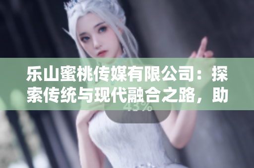 乐山蜜桃传媒有限公司：探索传统与现代融合之路，助力地方经济发展
