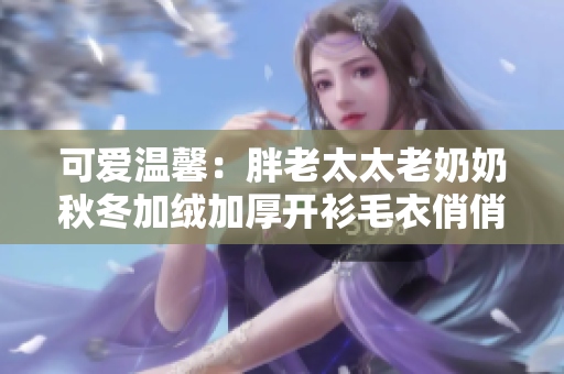 可爱温馨：胖老太太老奶奶秋冬加绒加厚开衫毛衣俏俏穿