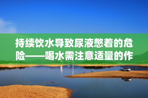 持续饮水导致尿液憋着的危险——喝水需注意适量的作文(1)