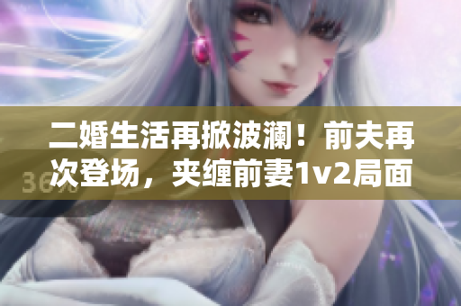 二婚生活再掀波澜！前夫再次登场，夹缠前妻1v2局面再现