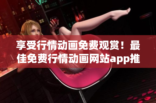 享受行情动画免费观赏！最佳免费行情动画网站app推荐！