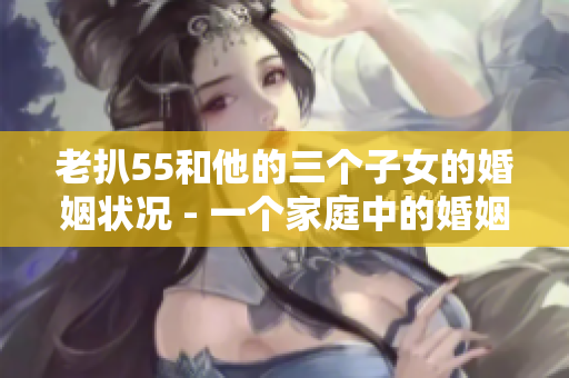 老扒55和他的三个子女的婚姻状况 - 一个家庭中的婚姻故事