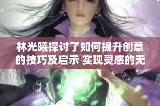 林光曦探讨了如何提升创意的技巧及启示 实现灵感的无限延伸