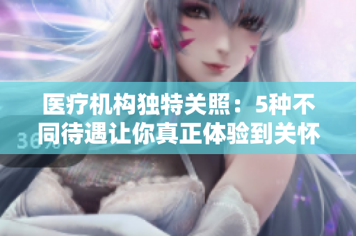 医疗机构独特关照：5种不同待遇让你真正体验到关怀与温暖