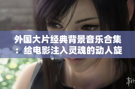 外国大片经典背景音乐合集：给电影注入灵魂的动人旋律
