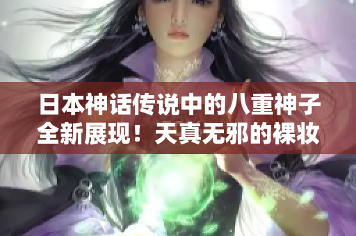日本神话传说中的八重神子全新展现！天真无邪的裸妆舞蹈惊艳全场