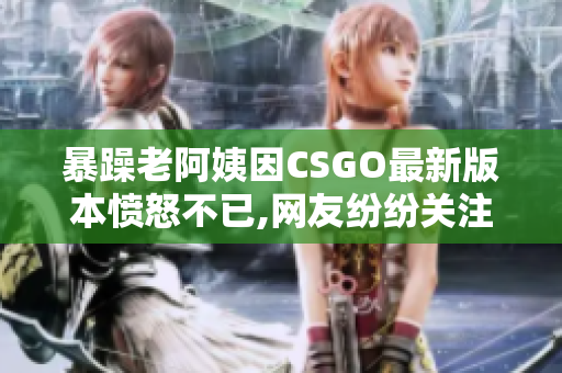暴躁老阿姨因CSGO最新版本愤怒不已,网友纷纷关注!