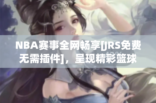 NBA赛事全网畅享[JRS免费无需插件]，呈现精彩篮球盛宴