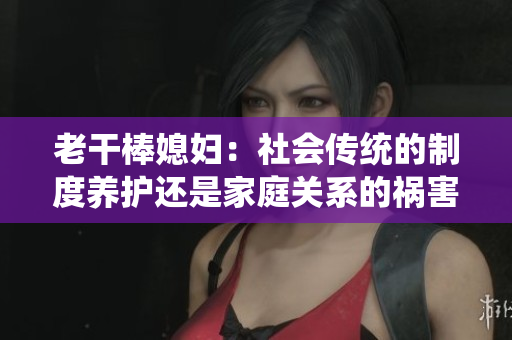 老干棒媳妇：社会传统的制度养护还是家庭关系的祸害？